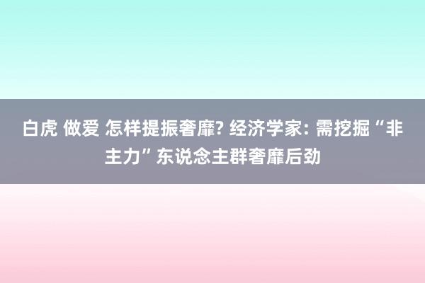 白虎 做爱 怎样提振奢靡? 经济学家: 需挖掘“非主力”东说念主群奢靡后劲