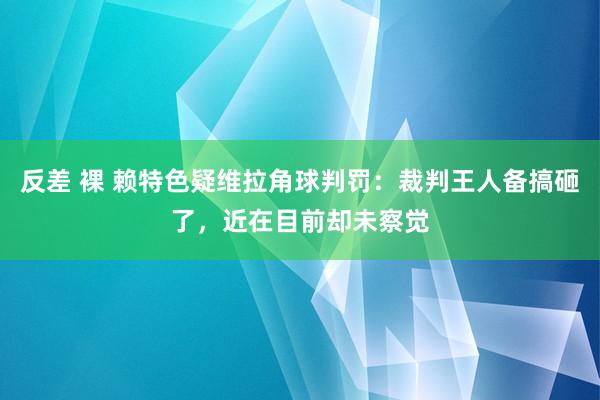 反差 裸 赖特色疑维拉角球判罚：裁判王人备搞砸了，近在目前却未察觉