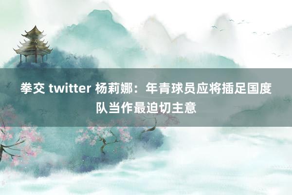 拳交 twitter 杨莉娜：年青球员应将插足国度队当作最迫切主意