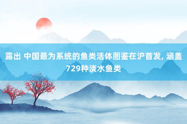 露出 中国最为系统的鱼类活体图鉴在沪首发, 涵盖729种淡水鱼类