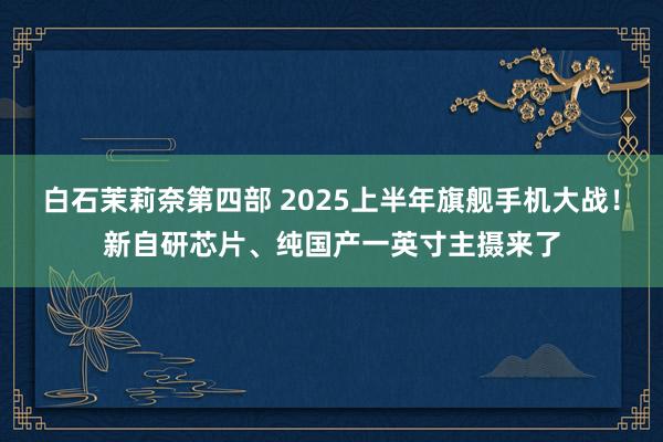 白石茉莉奈第四部 2025上半年旗舰手机大战！新自研芯片、纯国产一英寸主摄来了