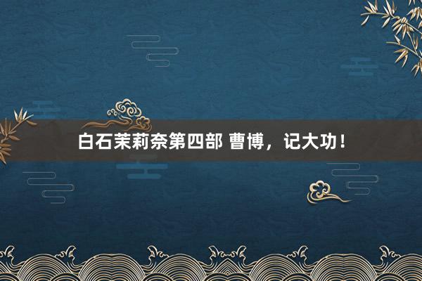 白石茉莉奈第四部 曹博，记大功！