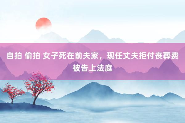 自拍 偷拍 女子死在前夫家，现任丈夫拒付丧葬费被告上法庭