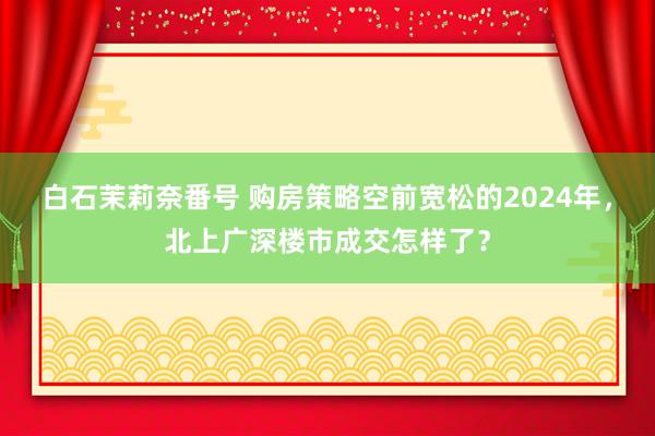 白石茉莉奈番号 购房策略空前宽松的2024年，北上广深楼市成交怎样了？