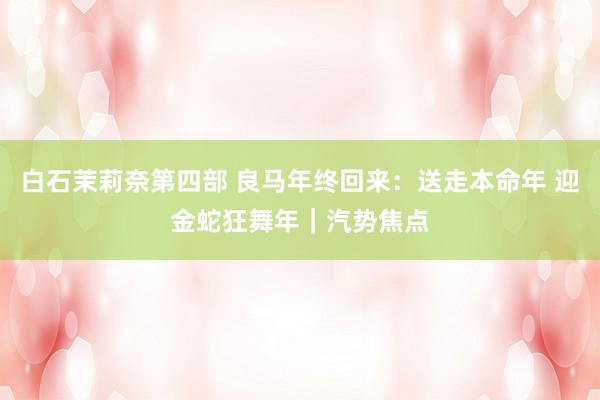白石茉莉奈第四部 良马年终回来：送走本命年 迎金蛇狂舞年｜汽势焦点