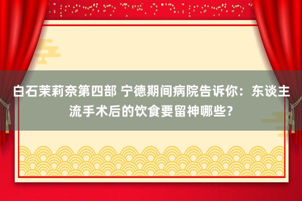 白石茉莉奈第四部 宁德期间病院告诉你：东谈主流手术后的饮食要留神哪些？