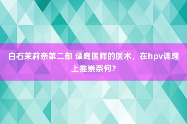白石茉莉奈第二部 谭巍医师的医术，在hpv调理上推崇奈何？