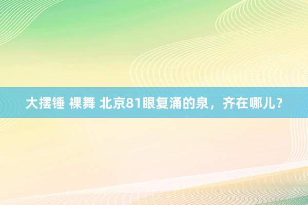 大摆锤 裸舞 北京81眼复涌的泉，齐在哪儿？