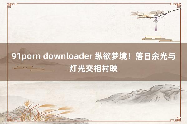 91porn downloader 纵欲梦境！落日余光与灯光交相衬映
