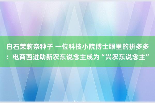 白石茉莉奈种子 一位科技小院博士眼里的拼多多：电商西进助新农东说念主成为“兴农东说念主”