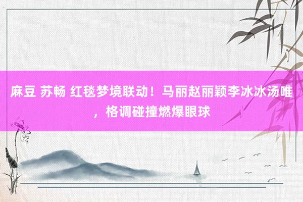 麻豆 苏畅 红毯梦境联动！马丽赵丽颖李冰冰汤唯，格调碰撞燃爆眼球