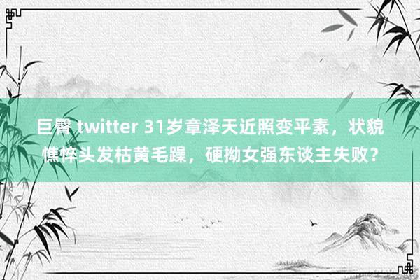 巨臀 twitter 31岁章泽天近照变平素，状貌憔悴头发枯黄毛躁，硬拗女强东谈主失败？