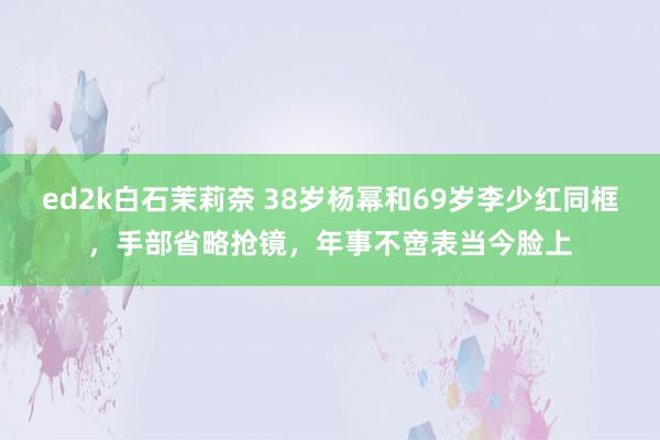 ed2k白石茉莉奈 38岁杨幂和69岁李少红同框，手部省略抢镜，年事不啻表当今脸上