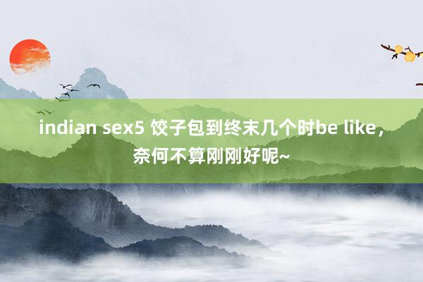 indian sex5 饺子包到终末几个时be like，奈何不算刚刚好呢~