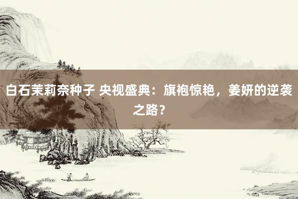 白石茉莉奈种子 央视盛典：旗袍惊艳，姜妍的逆袭之路？