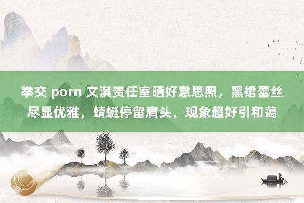 拳交 porn 文淇责任室晒好意思照，黑裙蕾丝尽显优雅，蜻蜓停留肩头，现象超好引和蔼