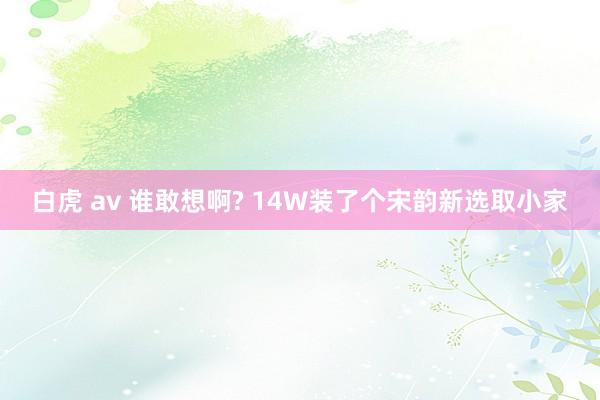 白虎 av 谁敢想啊? 14W装了个宋韵新选取小家