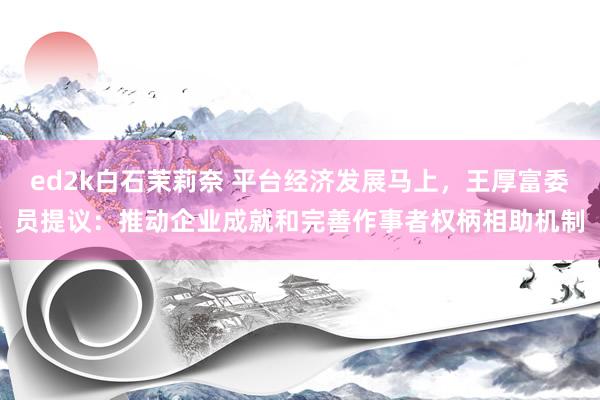 ed2k白石茉莉奈 平台经济发展马上，王厚富委员提议：推动企业成就和完善作事者权柄相助机制