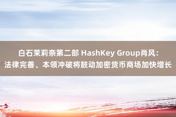 白石茉莉奈第二部 HashKey Group肖风：法律完善、本领冲破将鼓动加密货币商场加快增长