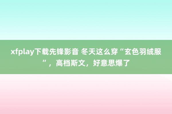 xfplay下载先锋影音 冬天这么穿“玄色羽绒服”，高档斯文，好意思爆了