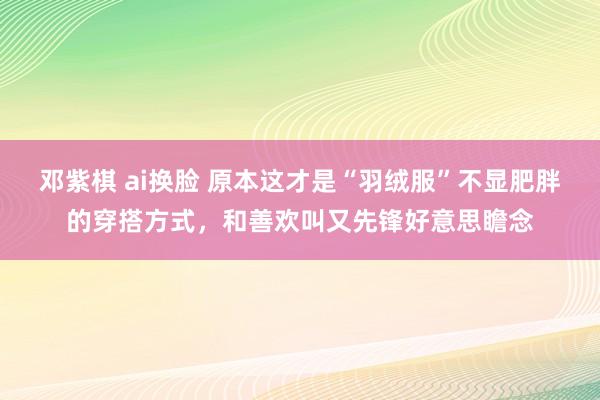 邓紫棋 ai换脸 原本这才是“羽绒服”不显肥胖的穿搭方式，和善欢叫又先锋好意思瞻念