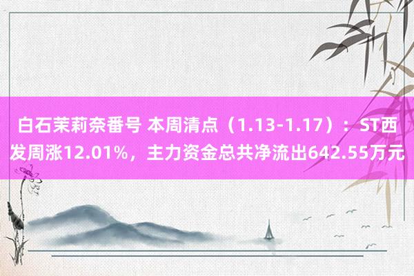 白石茉莉奈番号 本周清点（1.13-1.17）：ST西发周涨12.01%，主力资金总共净流出642.55万元