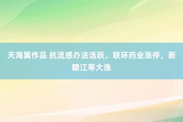 天海翼作品 抗流感办法活跃，联环药业涨停，新赣江等大涨