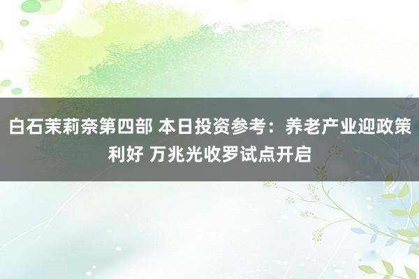 白石茉莉奈第四部 本日投资参考：养老产业迎政策利好 万兆光收罗试点开启