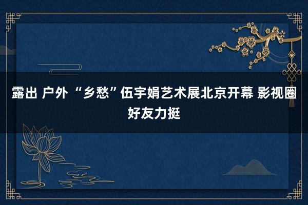 露出 户外 “乡愁”伍宇娟艺术展北京开幕 影视圈好友力挺