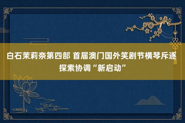 白石茉莉奈第四部 首届澳门国外笑剧节横琴斥逐 探索协调“新启动”