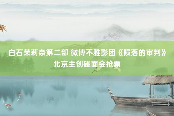 白石茉莉奈第二部 微博不雅影团《陨落的审判》北京主创碰面会抢票