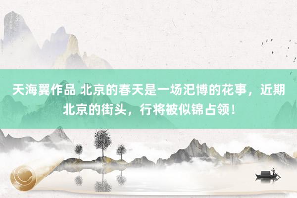 天海翼作品 北京的春天是一场汜博的花事，近期北京的街头，行将被似锦占领！