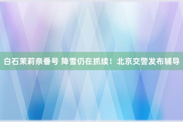 白石茉莉奈番号 降雪仍在抓续！北京交警发布辅导