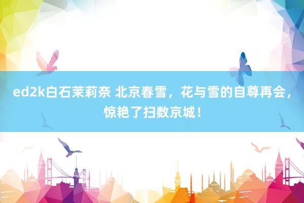 ed2k白石茉莉奈 北京春雪，花与雪的自尊再会，惊艳了扫数京城！