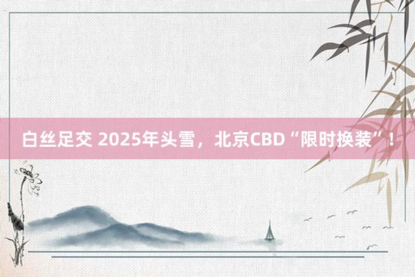 白丝足交 2025年头雪，北京CBD“限时换装”！