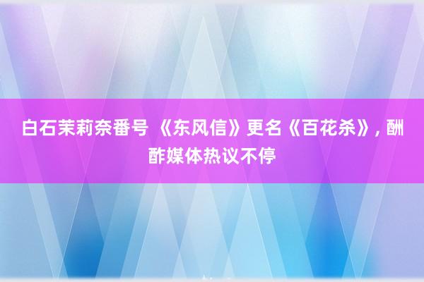 白石茉莉奈番号 《东风信》更名《百花杀》, 酬酢媒体热议不停
