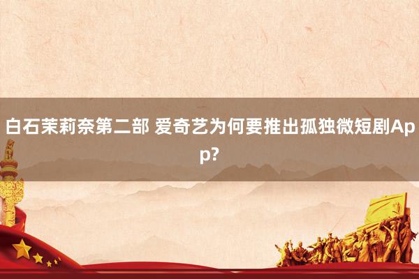 白石茉莉奈第二部 爱奇艺为何要推出孤独微短剧App?