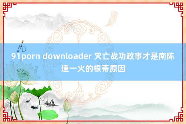 91porn downloader 灭亡战功政事才是南陈速一火的根蒂原因