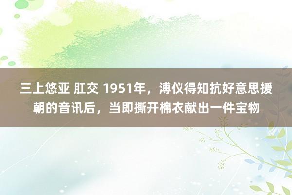三上悠亚 肛交 1951年，溥仪得知抗好意思援朝的音讯后，当即撕开棉衣献出一件宝物
