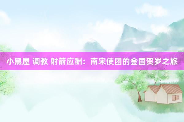 小黑屋 调教 射箭应酬：南宋使团的金国贺岁之旅