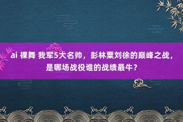 ai 裸舞 我军5大名帅，彭林粟刘徐的巅峰之战，是哪场战役谁的战绩最牛？