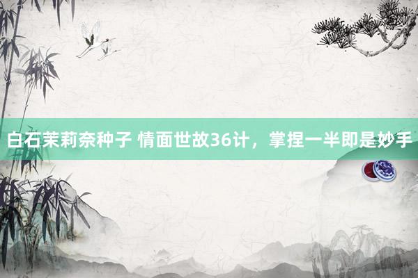 白石茉莉奈种子 情面世故36计，掌捏一半即是妙手