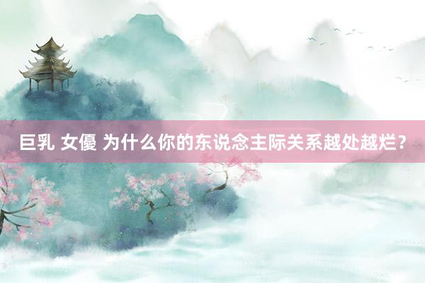 巨乳 女優 为什么你的东说念主际关系越处越烂？