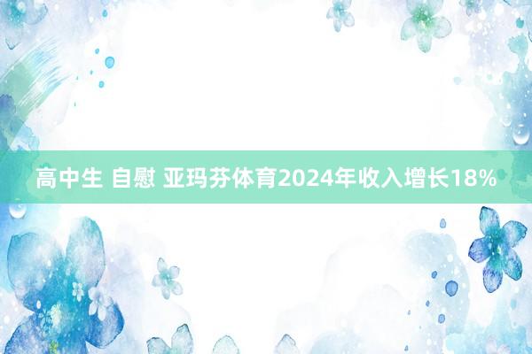 高中生 自慰 亚玛芬体育2024年收入增长18%