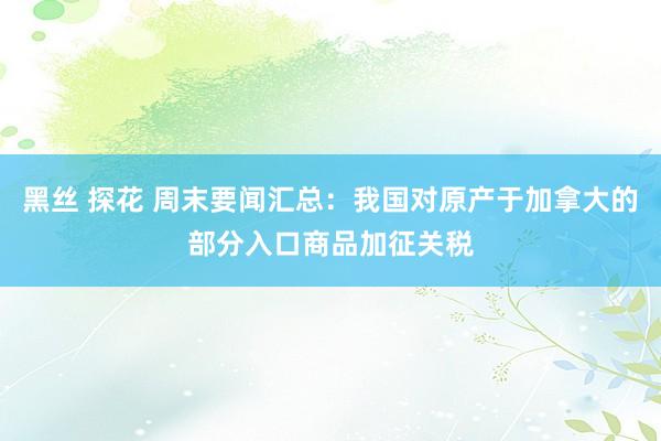 黑丝 探花 周末要闻汇总：我国对原产于加拿大的部分入口商品加征关税