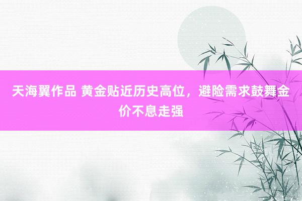 天海翼作品 黄金贴近历史高位，避险需求鼓舞金价不息走强