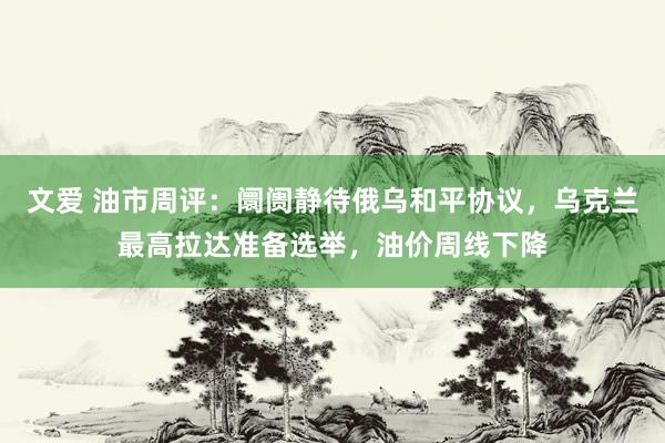 文爱 油市周评：阛阓静待俄乌和平协议，乌克兰最高拉达准备选举，油价周线下降