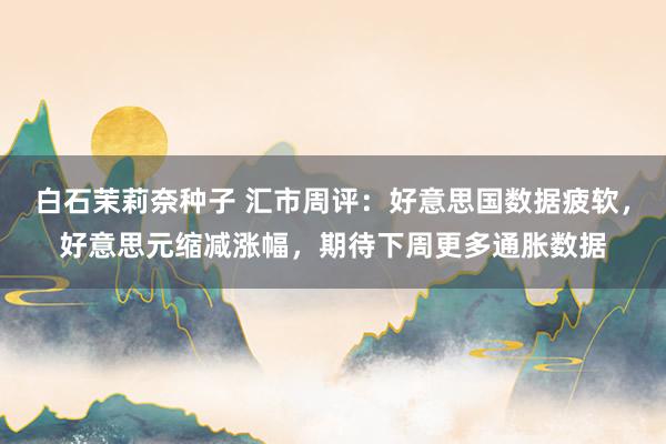 白石茉莉奈种子 汇市周评：好意思国数据疲软，好意思元缩减涨幅，期待下周更多通胀数据