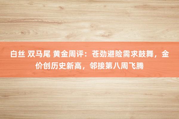 白丝 双马尾 黄金周评：苍劲避险需求鼓舞，金价创历史新高，邻接第八周飞腾