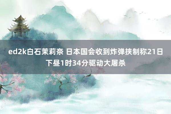 ed2k白石茉莉奈 日本国会收到炸弹挟制称21日下昼1时34分驱动大屠杀